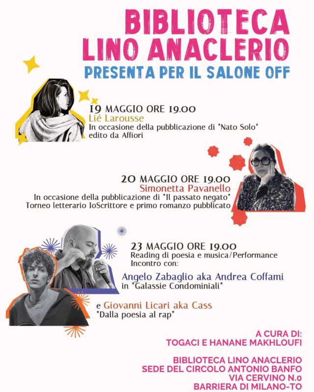 Biblioteca Lino Anaclerio
Sede del Circolo Antonio Banfo
Via cervino,0-Barriera di Milano-To-
Presenta per il Salone Off 2023
🖋19 Maggio ore 19.00
Lié Larousse
In occasione della pubblicazione di “Nato Solo” edito da Affiori.
 Leggera Lié Larousse accompagnata dal chitarrista Luca Borgia aka Luca Purum Nihil.
🖋20 Maggio ore 19
Simonetta Pavanello
In occasione della pubblicazione di “Il passato negato”Torneo letterario IoScrittore e primo romanzo pubblicato.
Lèggerà Luisa Zilliotto.
🖋23 Maggio ore 19
Reading di poesia e musica / Performance
Incontro con Angelo Zabaglio aka Andrea Coffami in “Galassie Condominiali”
e Giovanni Licari aka Cass “Dalla Poesia al Rap”. @stree_tviewartgallery @togaci_gaudiano @hananmakhloufi @saloneofftorino @liel.abergel1 @luca_purum_nihil @simonettapavanellowriter @zabaglioangelo #saloneoff2023 #circoloantoniobanfo #letteratura #torino